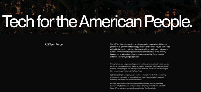 特朗普政府拟招聘1000名工程师 组建“联邦技术部队”美东时间周一，特朗普政府公布了一项名为“美国技术部队”（U.S. Tech Force）的新计划，由大约1000名工程师和其他专家组成，他们将在整个联邦政府范围内从事人工智能（AI）基础设施和其他技术项目的工作