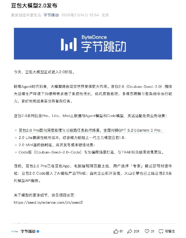 豆包大模型2.0发布 包含三款通用Agent模型和Code模型2月14日，字节跳动宣布豆包大模型2.0发布，包含Pro、Lite、Mini三款通用Agent模型和Code模型，该系列围绕大规模生产环境使用需求进行系统性优化，旨在提升多模态理解、复杂指令执行及长程任务处理能力
