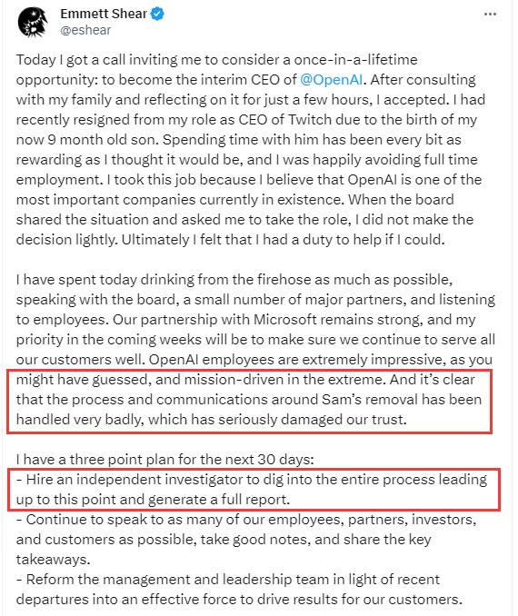 Open AI新任命的领导人承诺对Altman遭罢免事件展开调查Open AI新任命的领导人Emmett Shear表示，作为他上任头30天工作的一部分，他计划改革这家人工智能(AI)初创公司的管理，并对其联合创始人和前CEO遭罢免一事展开调查