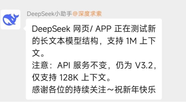 DeepSeek 风格突变上热搜，V4 编程能力或成新王牌2月11日 DeepSeek 对网页端、APP 端开启灰度更新，2月14日正式官宣此次更新为新长文本模型结构测试，网页和 APP 端支持最高100万 token 超长上下文，知识库也更新至2025年5月，不过 API 服务仍为 V3.2版本，仅支持128K 上下文，此次更新被业内视作其下一代 V4模型发布前的技术预热和压力测试，全网也因此对 V4的推出充满期待微博